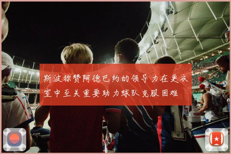 斯波称赞阿德巴约的领导力在更衣室中至关重要助力球队克服困难