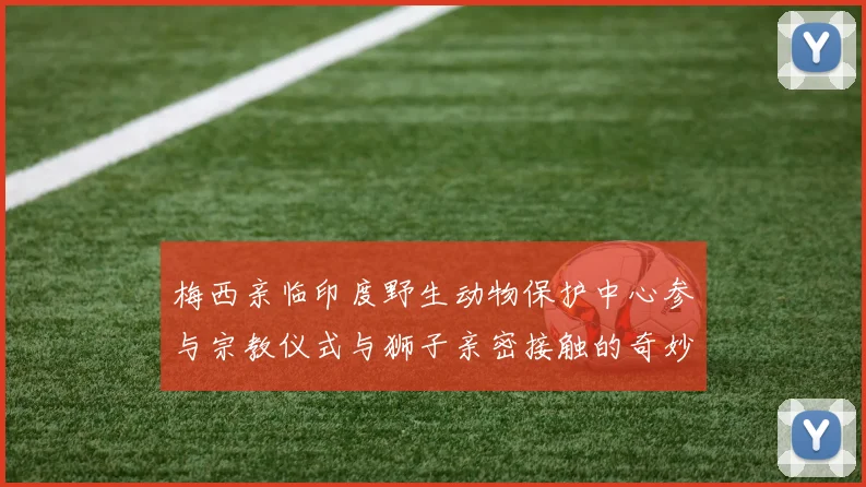 梅西亲临印度野生动物保护中心参与宗教仪式与狮子亲密接触的奇妙体验