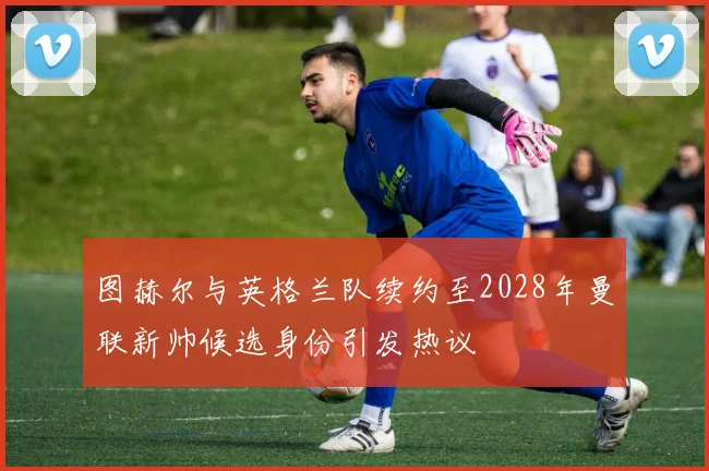 图赫尔与英格兰队续约至2028年曼联新帅候选身份引发热议