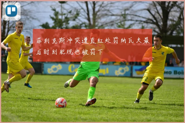 菲利克斯冲突遭直红处罚纳瓦夫最后时刻犯规也被罚下