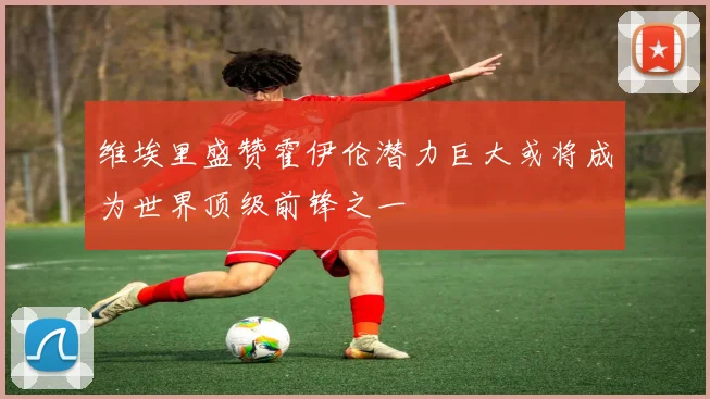 维埃里盛赞霍伊伦潜力巨大或将成为世界顶级前锋之一