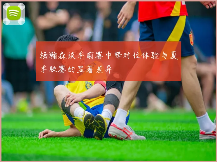 杨瀚森谈季前赛中锋对位体验与夏季联赛的显著差异