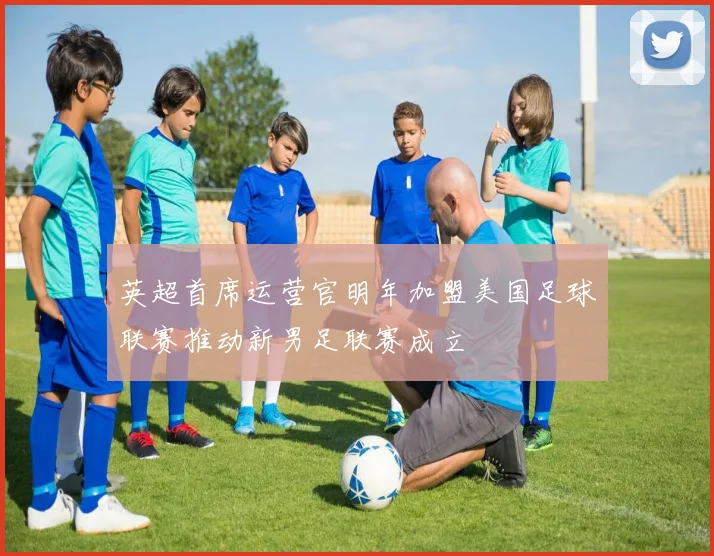 英超首席运营官明年加盟美国足球联赛推动新男足联赛成立