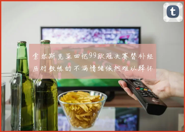 索尔斯克亚回忆99欧冠决赛替补经历对教练的不满情绪依然难以释怀