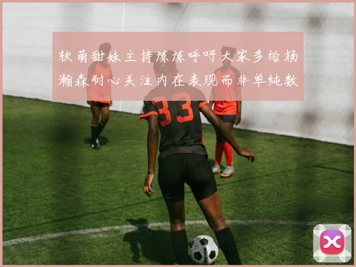 软萌甜妹主持炼炼呼吁大家多给杨瀚森耐心关注内在表现而非单纯数据