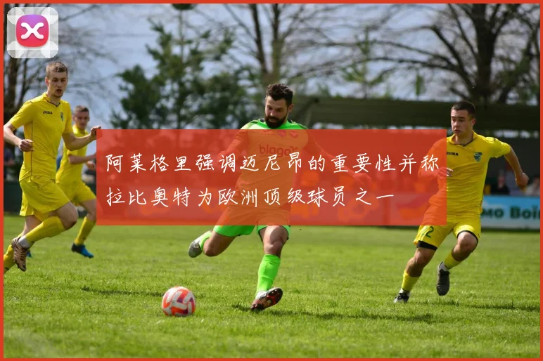 阿莱格里强调迈尼昂的重要性并称拉比奥特为欧洲顶级球员之一