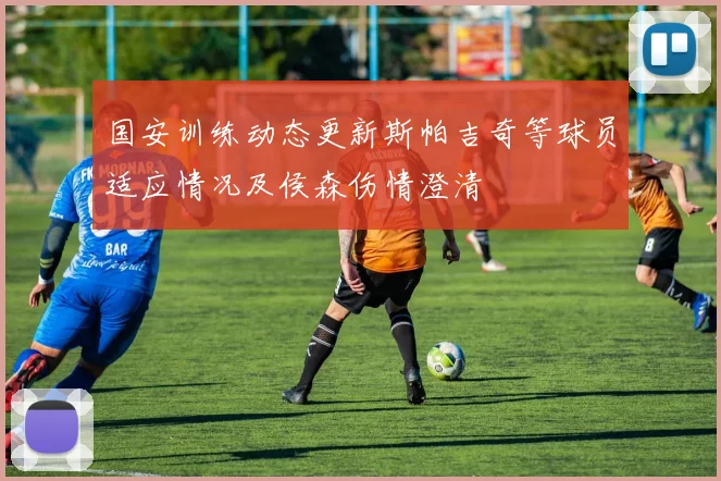 国安训练动态更新斯帕吉奇等球员适应情况及侯森伤情澄清