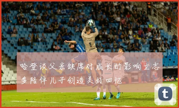 哈登谈父亲缺席对成长的影响立志多陪伴儿子创造美好回忆