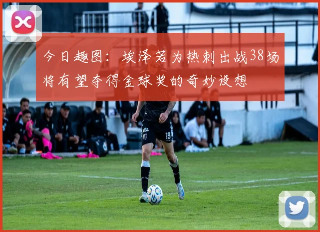 今日趣图：埃泽若为热刺出战38场将有望夺得金球奖的奇妙设想