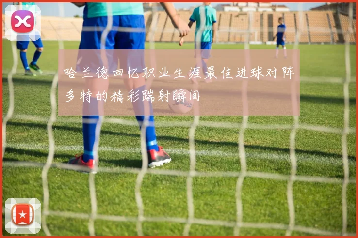 哈兰德回忆职业生涯最佳进球对阵多特的精彩踹射瞬间