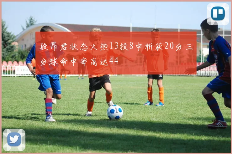 段昂君状态火热13投8中斩获20分三分球命中率高达44