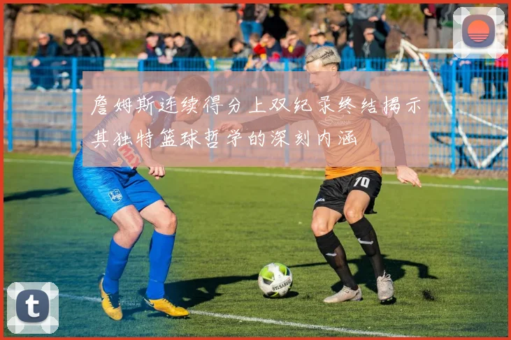 詹姆斯连续得分上双纪录终结揭示其独特篮球哲学的深刻内涵