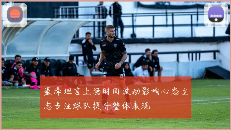豪泽坦言上场时间波动影响心态立志专注球队提升整体表现