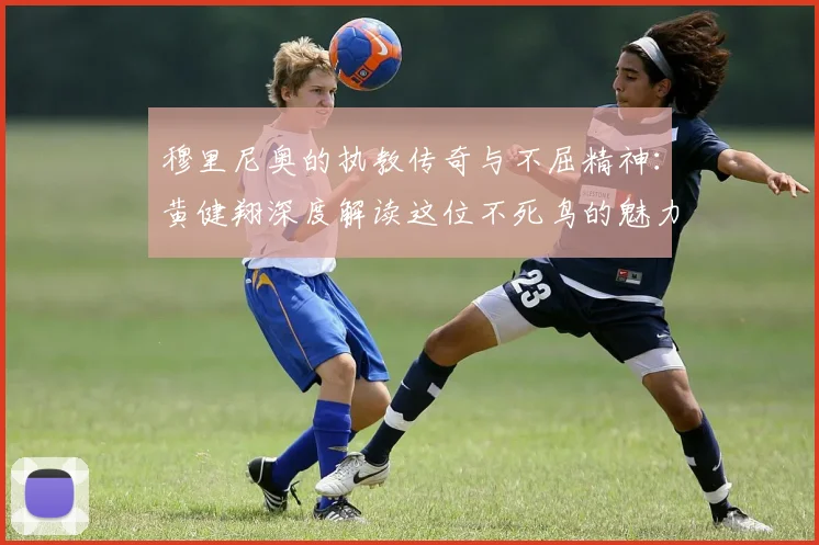 穆里尼奥的执教传奇与不屈精神：黄健翔深度解读这位不死鸟的魅力