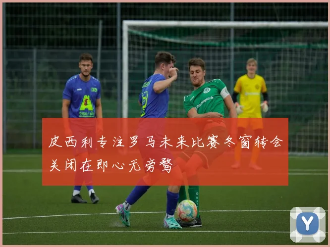 皮西利专注罗马未来比赛冬窗转会关闭在即心无旁骛