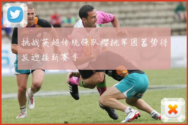 挑战英超传统强队樱桃军团蓄势待发迎接新赛季