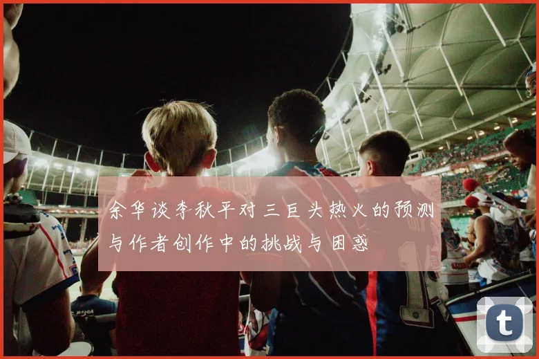 余华谈李秋平对三巨头热火的预测与作者创作中的挑战与困惑