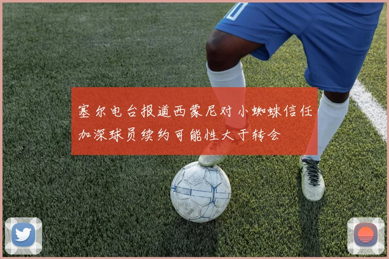 塞尔电台报道西蒙尼对小蜘蛛信任加深球员续约可能性大于转会