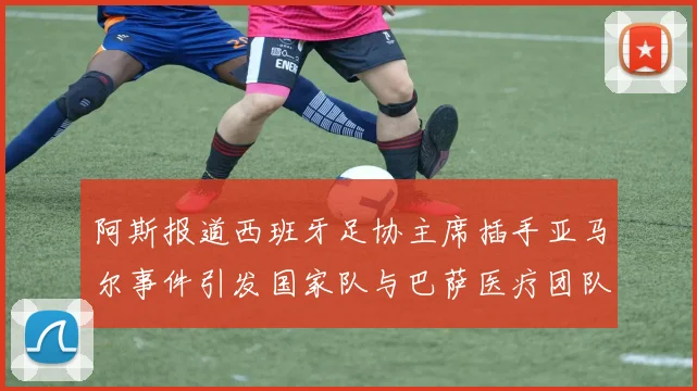 阿斯报道西班牙足协主席插手亚马尔事件引发国家队与巴萨医疗团队矛盾