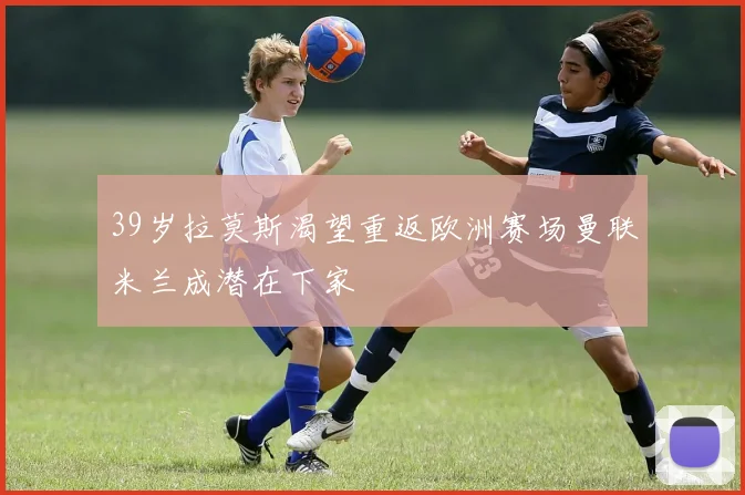 39岁拉莫斯渴望重返欧洲赛场曼联米兰成潜在下家