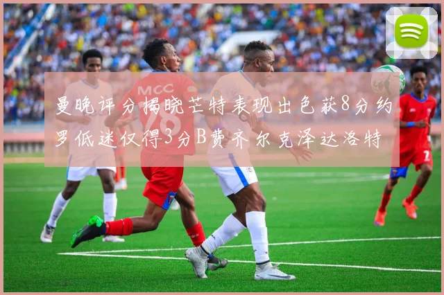 曼晚评分揭晓芒特表现出色获8分约罗低迷仅得3分B费齐尔克泽达洛特均获7分