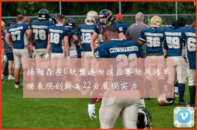 杨瀚森在G联盟逐渐适应赛场风格单场表现创新高22分展现实力