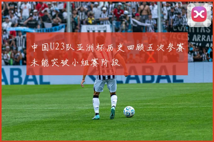 中国U23队亚洲杯历史回顾五次参赛未能突破小组赛阶段