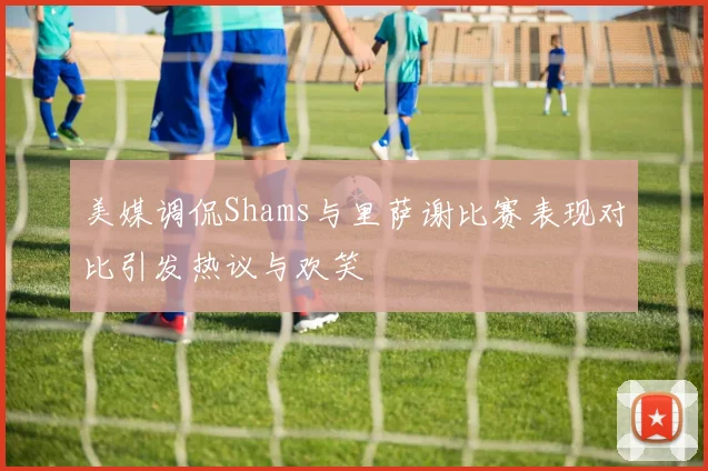 美媒调侃Shams与里萨谢比赛表现对比引发热议与欢笑